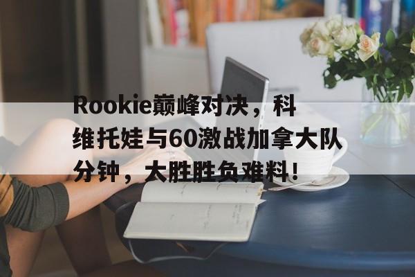 星空体育-Rookie巅峰对决，科维托娃与60激战加拿大队分钟，大胜胜负难料！的简单介绍